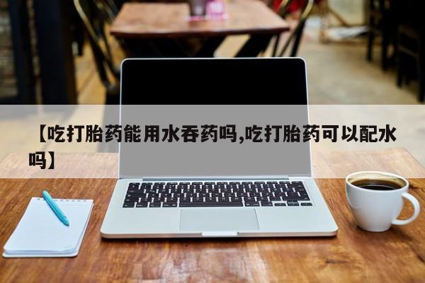 哪个网店有打胎药卖【吃打胎药能用水吞药吗,吃打胎药可以配水吗】