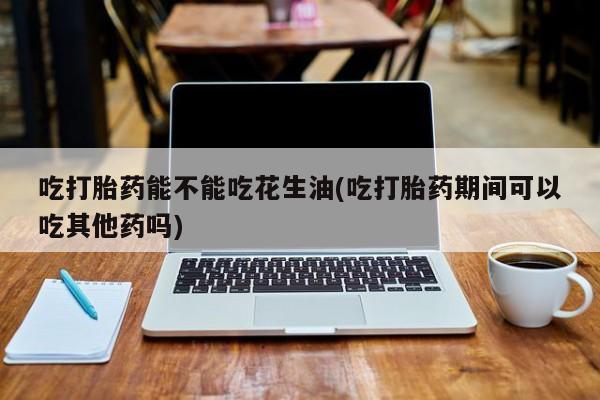 哪个网店有打胎药卖吃打胎药能不能吃花生油(吃打胎药期间可以吃其他药吗)