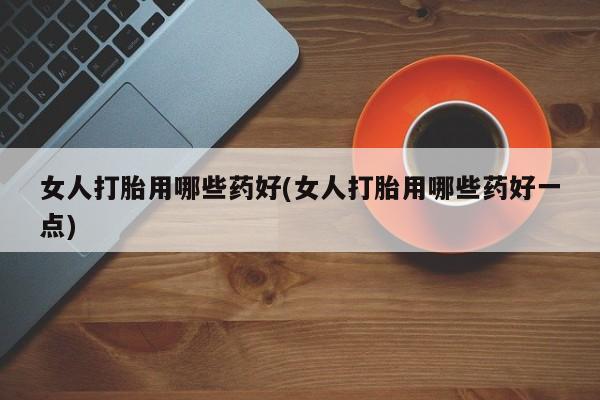 哪个网店有打胎药卖女人打胎用哪些药好(女人打胎用哪些药好一点)