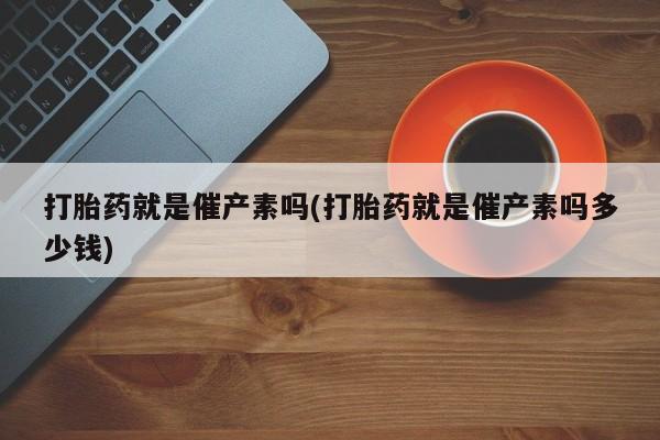 哪个网店有打胎药卖打胎药就是催产素吗(打胎药就是催产素吗多少钱)