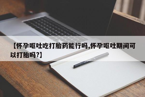 哪个网店有打胎药卖【怀孕呕吐吃打胎药能行吗,怀孕呕吐期间可以打胎吗?】