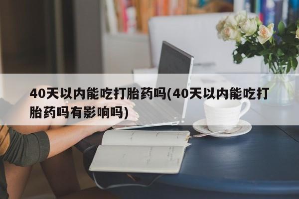 哪个网店有打胎药卖40天以内能吃打胎药吗(40天以内能吃打胎药吗有影响吗)