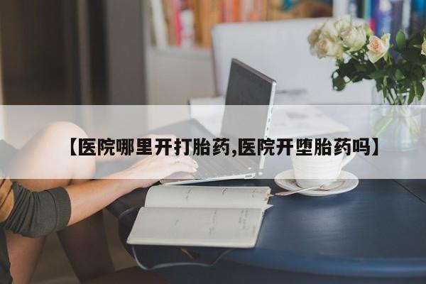 哪个网店有打胎药卖【医院哪里开打胎药,医院开堕胎药吗】