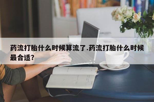 哪个网店有打胎药卖药流打胎什么时候算流了.药流打胎什么时候最合适？