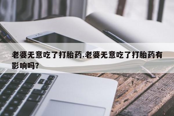 哪个网店有打胎药卖老婆无意吃了打胎药.老婆无意吃了打胎药有影响吗？