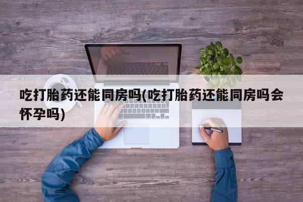 哪个网店有打胎药卖吃打胎药还能同房吗(吃打胎药还能同房吗会怀孕吗)