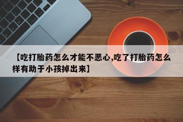 哪个网店有打胎药卖【吃打胎药怎么才能不恶心,吃了打胎药怎么样有助于小孩掉出来】