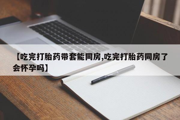 哪个网店有打胎药卖【吃完打胎药带套能同房,吃完打胎药同房了会怀孕吗】