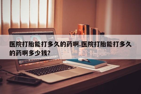 哪个网店有打胎药卖医院打胎能打多久的药啊.医院打胎能打多久的药啊多少钱？
