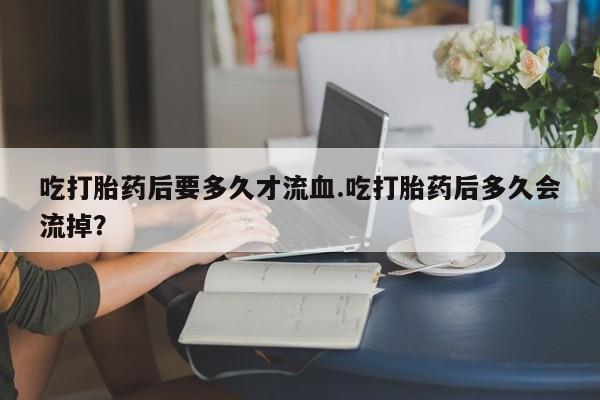 哪个网店有打胎药卖吃打胎药后要多久才流血.吃打胎药后多久会流掉？