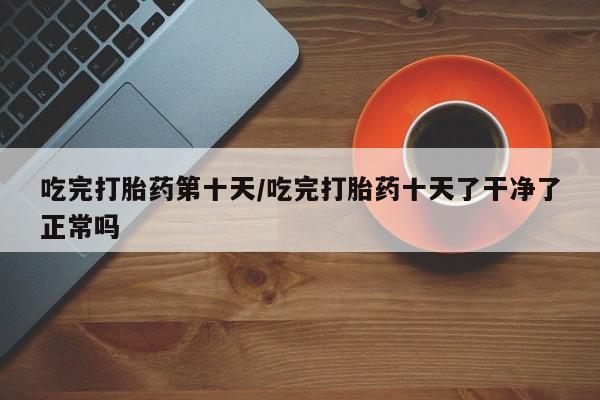 哪个网店有打胎药卖吃完打胎药第十天/吃完打胎药十天了干净了正常吗