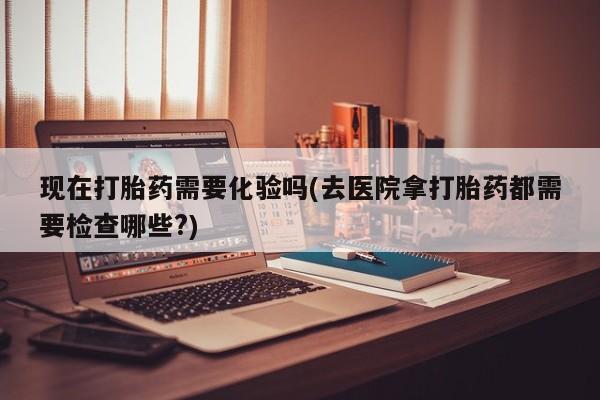 哪个网店有打胎药卖现在打胎药需要化验吗(去医院拿打胎药都需要检查哪些?)