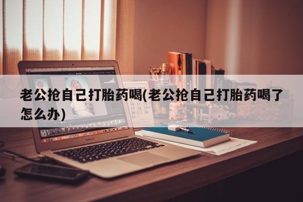 哪个网店有打胎药卖老公抢自己打胎药喝(老公抢自己打胎药喝了怎么办)