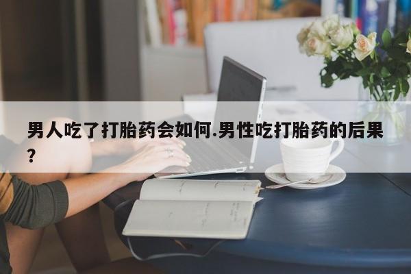 哪个网店有打胎药卖男人吃了打胎药会如何.男性吃打胎药的后果？