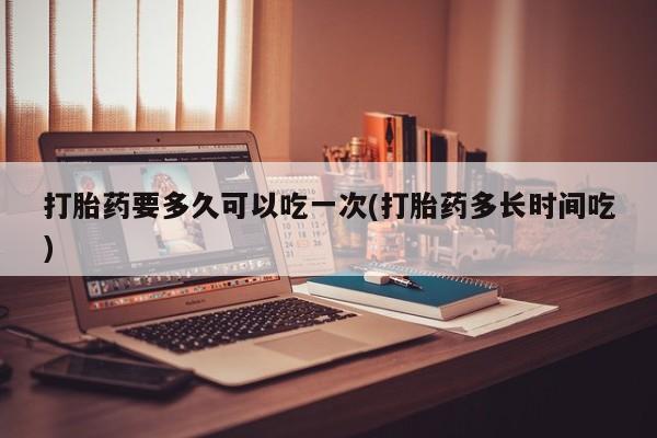 哪个网店有打胎药卖打胎药要多久可以吃一次(打胎药多长时间吃)