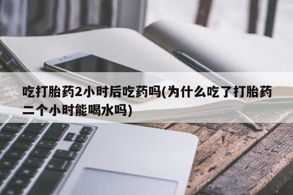哪个网店有打胎药卖吃打胎药2小时后吃药吗(为什么吃了打胎药二个小时能喝水吗)