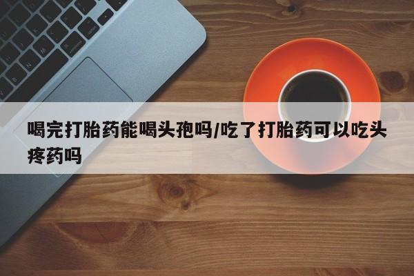 哪个网店有打胎药卖喝完打胎药能喝头孢吗/吃了打胎药可以吃头疼药吗