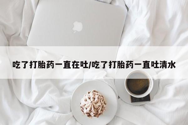 哪个网店有打胎药卖吃了打胎药一直在吐/吃了打胎药一直吐清水