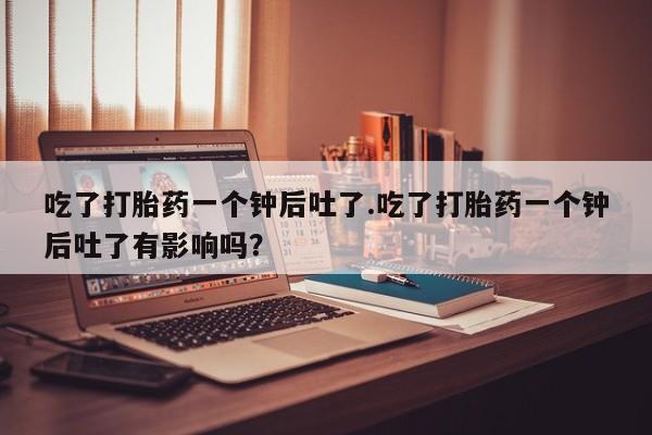 哪个网店有打胎药卖吃了打胎药一个钟后吐了.吃了打胎药一个钟后吐了有影响吗？