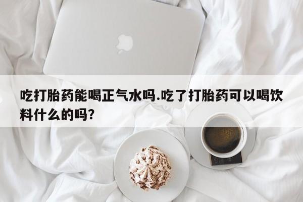 哪个网店有打胎药卖吃打胎药能喝正气水吗.吃了打胎药可以喝饮料什么的吗？