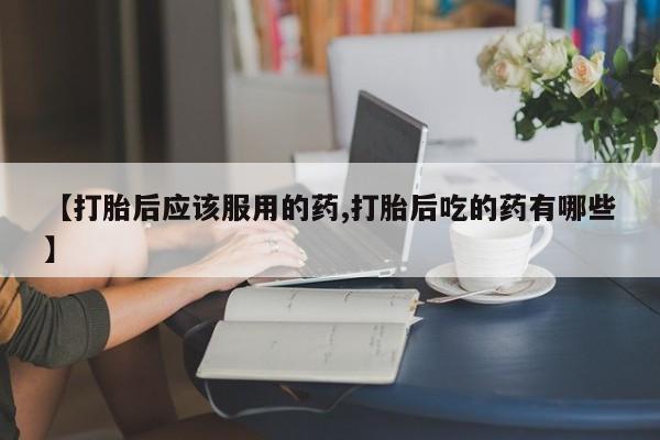 哪个网店有打胎药卖【打胎后应该服用的药,打胎后吃的药有哪些】