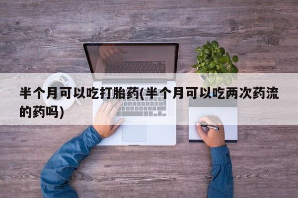哪个网店有打胎药卖半个月可以吃打胎药(半个月可以吃两次药流的药吗)