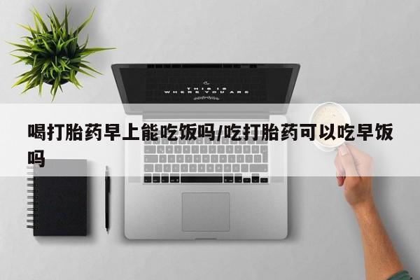 哪个网店有打胎药卖喝打胎药早上能吃饭吗/吃打胎药可以吃早饭吗