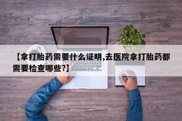 哪个网店有打胎药卖【拿打胎药需要什么证明,去医院拿打胎药都需要检查哪些?】
