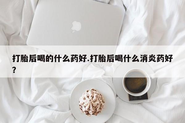 哪个网店有打胎药卖打胎后喝的什么药好.打胎后喝什么消炎药好？