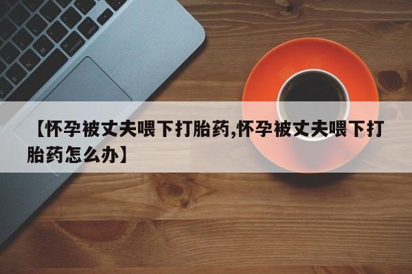 哪个网店有打胎药卖【怀孕被丈夫喂下打胎药,怀孕被丈夫喂下打胎药怎么办】
