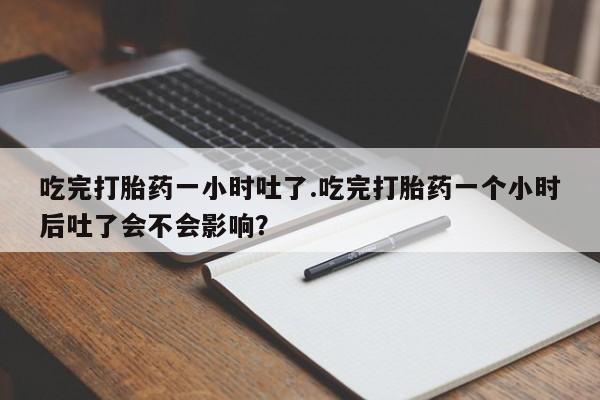 哪个网店有打胎药卖吃完打胎药一小时吐了.吃完打胎药一个小时后吐了会不会影响？