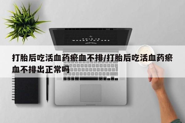 哪个网店有打胎药卖打胎后吃活血药瘀血不排/打胎后吃活血药瘀血不排出正常吗