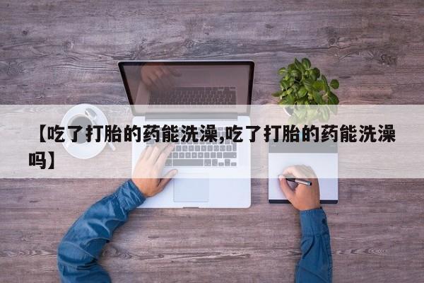哪个网店有打胎药卖【吃了打胎的药能洗澡,吃了打胎的药能洗澡吗】