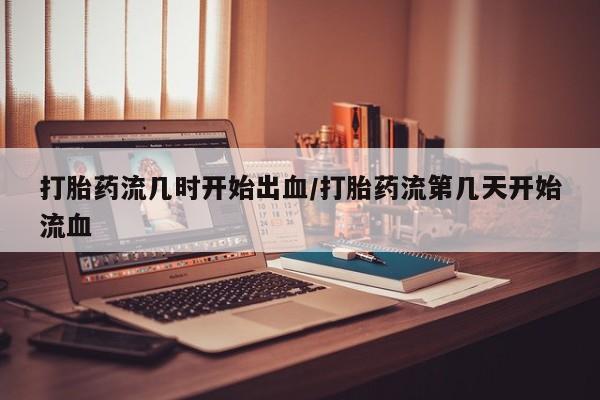哪个网店有打胎药卖打胎药流几时开始出血/打胎药流第几天开始流血
