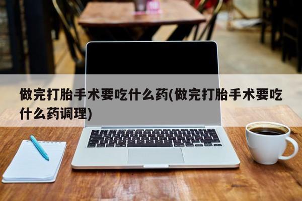 哪个网店有打胎药卖做完打胎手术要吃什么药(做完打胎手术要吃什么药调理)