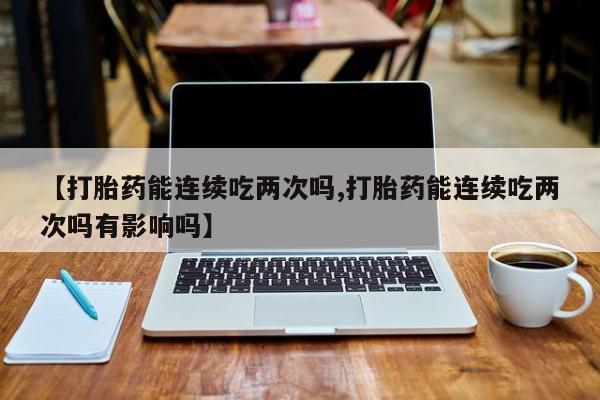哪个网店有打胎药卖【打胎药能连续吃两次吗,打胎药能连续吃两次吗有影响吗】