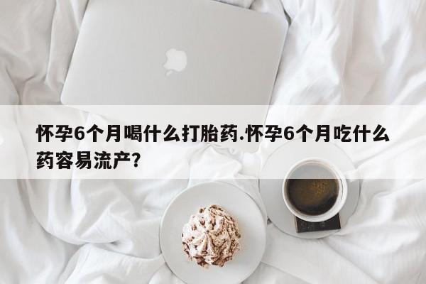 哪个网店有打胎药卖怀孕6个月喝什么打胎药.怀孕6个月吃什么药容易流产？
