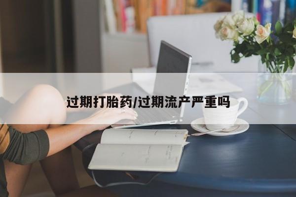 哪个网店有打胎药卖过期打胎药/过期流产严重吗