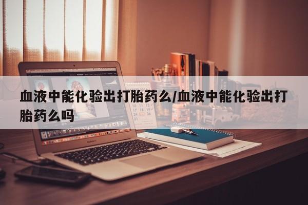 哪个网店有打胎药卖血液中能化验出打胎药么/血液中能化验出打胎药么吗