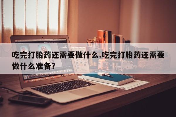 哪个网店有打胎药卖吃完打胎药还需要做什么.吃完打胎药还需要做什么准备？