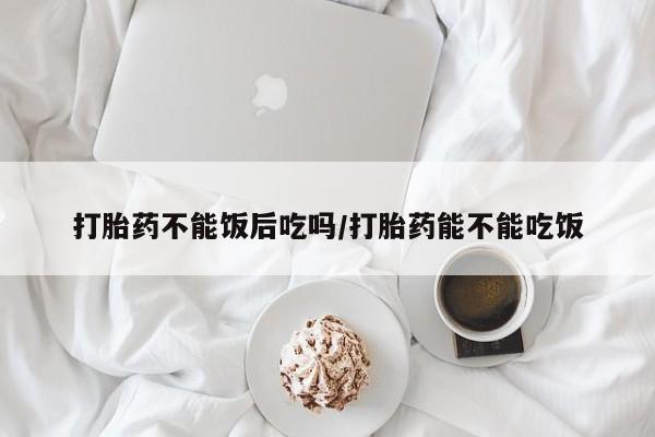 哪个网店有打胎药卖打胎药不能饭后吃吗/打胎药能不能吃饭