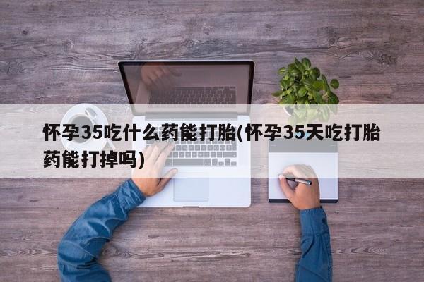 哪个网店有打胎药卖怀孕35吃什么药能打胎(怀孕35天吃打胎药能打掉吗)