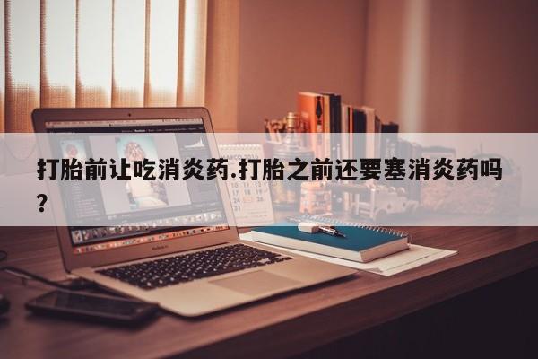 哪个网店有打胎药卖打胎前让吃消炎药.打胎之前还要塞消炎药吗？