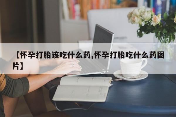 哪个网店有打胎药卖【怀孕打胎该吃什么药,怀孕打胎吃什么药图片】