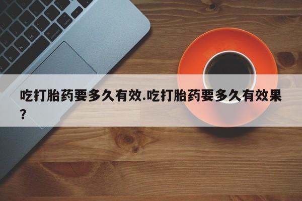 哪个网店有打胎药卖吃打胎药要多久有效.吃打胎药要多久有效果？