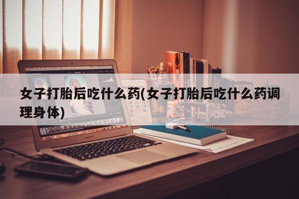 哪个网店有打胎药卖女子打胎后吃什么药(女子打胎后吃什么药调理身体)