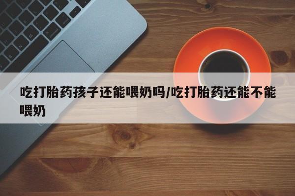 哪个网店有打胎药卖吃打胎药孩子还能喂奶吗/吃打胎药还能不能喂奶