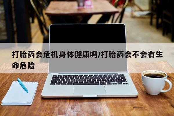 哪个网店有打胎药卖打胎药会危机身体健康吗/打胎药会不会有生命危险
