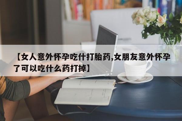哪个网店有打胎药卖【女人意外怀孕吃什打胎药,女朋友意外怀孕了可以吃什么药打掉】