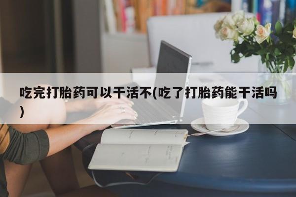 哪个网店有打胎药卖吃完打胎药可以干活不(吃了打胎药能干活吗)